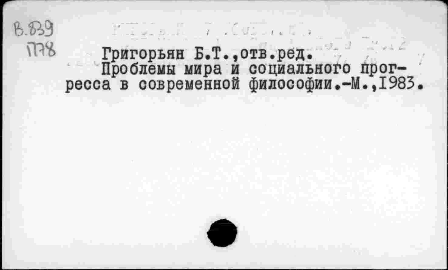 ﻿■ г..., ; 7
Григорьян Б.Т.,отв.ред.
Проблемы мира и социального прогресса в современной философии.-М.,1983.